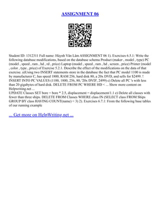ASSIGNMENT 06
Student ID: 1312311 Full name: Hùynh Văn Lâm ASSIGNMENT 06 1). Exercises 6.5.1: Write the
following database modifications, based on the database schema Product (maker , model , type) PC
(model , speed , ram , hd , rd , price) Laptop (model , speed , ram , hd , screen , price) Printer (model
, color , type , price) of Exercise 5.2.1. Describe the effect of the modifications on the data of that
exercise. a)Using two INSERT statements store in the database the fact that PC model 1100 is made
by manufacturer C, has speed 1800, RAM 256, hard disk 80, a 20x DVD, and sells for $2499. !
INSERT INTO PC VALUES (1100, 1800, 256, 80, '20x DVD', 2499) c) Delete all PC 's with less
than 20 gigabytes of hard disk. DELETE FROM PC WHERE HD < ... Show more content on
Helpwriting.net ...
UPDATE Classes SET bore = bore * 2.5, displacement = displacement/1.1 e) Delete all classes with
fewer than three ships. DELETE FROM Classes WHERE class IN (SELECT class FROM Ships
GROUP BY class HAVING COUNT(name) < 3) 2). Exercises 6.7.1: From the following base tables
of our running example
... Get more on HelpWriting.net ...
 