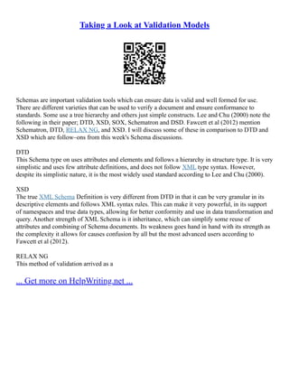 Taking a Look at Validation Models
Schemas are important validation tools which can ensure data is valid and well formed for use.
There are different varieties that can be used to verify a document and ensure conformance to
standards. Some use a tree hierarchy and others just simple constructs. Lee and Chu (2000) note the
following in their paper; DTD, XSD, SOX, Schematron and DSD. Fawcett et al (2012) mention
Schematron, DTD, RELAX NG, and XSD. I will discuss some of these in comparison to DTD and
XSD which are follow–ons from this week's Schema discussions.
DTD
This Schema type on uses attributes and elements and follows a hierarchy in structure type. It is very
simplistic and uses few attribute definitions, and does not follow XML type syntax. However,
despite its simplistic nature, it is the most widely used standard according to Lee and Chu (2000).
XSD
The true XML Schema Definition is very different from DTD in that it can be very granular in its
descriptive elements and follows XML syntax rules. This can make it very powerful, in its support
of namespaces and true data types, allowing for better conformity and use in data transformation and
query. Another strength of XML Schema is it inheritance, which can simplify some reuse of
attributes and combining of Schema documents. Its weakness goes hand in hand with its strength as
the complexity it allows for causes confusion by all but the most advanced users according to
Fawcett et al (2012).
RELAX NG
This method of validation arrived as a
... Get more on HelpWriting.net ...
 