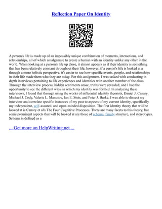 Reflection Paper On Identity
A person's life is made up of an impossibly unique combination of moments, interactions, and
relationships, all of which amalgamate to create a human with an identity unlike any other in the
world. When looking at a person's life up close, it almost appears as if their identity is something
that has been relatively constant throughout their life, however, if a person's life is looked at a
through a more holistic perspective, it's easier to see how specific events, people, and relationships
in their life made them who they are today. For this assignment, I was tasked with conducting in–
depth interviews pertaining to life experiences and identities with another member of the class.
Through the interview process, hidden sentiments arose, truths were revealed, and I had the
opportunity to see the different ways in which my identity was formed. In analyzing these
interviews, I found that through using the works of influential identity theorists, Daniel J. Canary,
Michael J. Cody, Valerie L. Manusov, Jan E. Stets, and Peter J. Burke, I was able to dissect my
interview and correlate specific instances of my past to aspects of my current identity, specifically
my independent, self–assured, and open–minded disposition. The first identity theory that will be
looked at is Canary et al's The Four Cognitive Processes. There are many facets to this theory, but
some prominent aspects that will be looked at are those of schema, family structure, and stereotypes.
Schema is defined as a
... Get more on HelpWriting.net ...
 