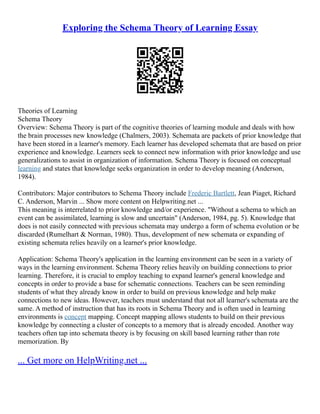 Exploring the Schema Theory of Learning Essay
Theories of Learning
Schema Theory
Overview: Schema Theory is part of the cognitive theories of learning module and deals with how
the brain processes new knowledge (Chalmers, 2003). Schemata are packets of prior knowledge that
have been stored in a learner's memory. Each learner has developed schemata that are based on prior
experience and knowledge. Learners seek to connect new information with prior knowledge and use
generalizations to assist in organization of information. Schema Theory is focused on conceptual
learning and states that knowledge seeks organization in order to develop meaning (Anderson,
1984).
Contributors: Major contributors to Schema Theory include Frederic Bartlett, Jean Piaget, Richard
C. Anderson, Marvin ... Show more content on Helpwriting.net ...
This meaning is interrelated to prior knowledge and/or experience. "Without a schema to which an
event can be assimilated, learning is slow and uncertain" (Anderson, 1984, pg. 5). Knowledge that
does is not easily connected with previous schemata may undergo a form of schema evolution or be
discarded (Rumelhart & Norman, 1980). Thus, development of new schemata or expanding of
existing schemata relies heavily on a learner's prior knowledge.
Application: Schema Theory's application in the learning environment can be seen in a variety of
ways in the learning environment. Schema Theory relies heavily on building connections to prior
learning. Therefore, it is crucial to employ teaching to expand learner's general knowledge and
concepts in order to provide a base for schematic connections. Teachers can be seen reminding
students of what they already know in order to build on previous knowledge and help make
connections to new ideas. However, teachers must understand that not all learner's schemata are the
same. A method of instruction that has its roots in Schema Theory and is often used in learning
environments is concept mapping. Concept mapping allows students to build on their previous
knowledge by connecting a cluster of concepts to a memory that is already encoded. Another way
teachers often tap into schemata theory is by focusing on skill based learning rather than rote
memorization. By
... Get more on HelpWriting.net ...
 