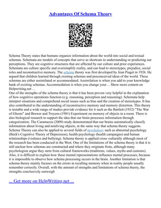 Advantages Of Schema Theory
Schema Theory states that humans organize information about the world into social and textual
schemas. Schemata are models of concepts that serve as shortcuts to understanding or predicting our
perceptions. They are cognitive structures that are affected by our culture and prior experiences.
Schemata are culture specific and oversimplify reality, and can lead to stereotypes, prejudice, social
roles and reconstructive memory. The schema theory was first developed by Jean Piaget in 1926. He
argued that children learned through existing schemas and preconceived ideas of the world. These
schemas are either assimilated or accommodated. Assimilation is when you add to your knowledge
bank of existing schemas. Accommodation is when you change your ... Show more content on
Helpwriting.net ...
One of the strengths of the schema theory is that it has been proven very helpful in the explanation
of how cognitive operations function (e.g. reasoning, perception and reasoning). Schemata help
interpret situations and comprehend social issues such as bias and the creation of stereotypes. It has
also contributed to the understanding of reconstructive memory and memory distortion. This theory
is testable and a wide range of studies provide evidence for it such as the Bartlett (1932) "The War
of Ghosts" and Brewer and Treyens (1981) Experiment on memory of objects in a room. There is
also biological research to support the idea that our brain processes information through
categorization. The Caramazza (2009) study demonstrated that our brains automatically classify
information about living and nonliving objects, in the same way that schema theory suggests.
Schema Theory can also be applied to several fields of psychology such as abnormal psychology
(Beck's Cognitive Theory of Depression), health psychology (health campaigns) and human
relationships (violence and bullying). Schema theory is applied cross–culturally although most of
the research has been conducted in the West. One of the limitations of the schema theory is that it is
still unclear how schemas are constructed and where they originate from, although many
psychologists argue they stem from cultural frameworks (traditions, values, myths and customs).
Also, it is difficult to explain how these mental representations influence mental processes, because
it is impossible to observe how schema processing occurs in the brain. Another limitation is that
schema theory mainly focuses on the errors in recalling memory when in reality people usually
remember correctly. Overall, with the amount of strengths and limitations of schema theory, the
strengths conclusively outweigh
... Get more on HelpWriting.net ...
 