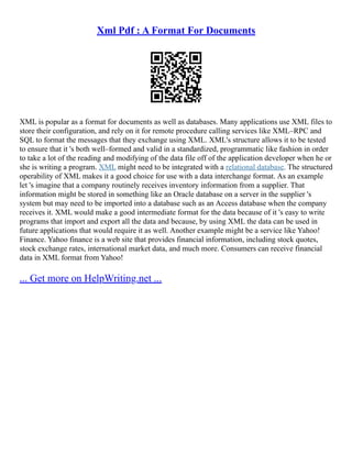 Xml Pdf : A Format For Documents
XML is popular as a format for documents as well as databases. Many applications use XML files to
store their configuration, and rely on it for remote procedure calling services like XML–RPC and
SQL to format the messages that they exchange using XML. XML's structure allows it to be tested
to ensure that it 's both well–formed and valid in a standardized, programmatic like fashion in order
to take a lot of the reading and modifying of the data file off of the application developer when he or
she is writing a program. XML might need to be integrated with a relational database. The structured
operability of XML makes it a good choice for use with a data interchange format. As an example
let 's imagine that a company routinely receives inventory information from a supplier. That
information might be stored in something like an Oracle database on a server in the supplier 's
system but may need to be imported into a database such as an Access database when the company
receives it. XML would make a good intermediate format for the data because of it 's easy to write
programs that import and export all the data and because, by using XML the data can be used in
future applications that would require it as well. Another example might be a service like Yahoo!
Finance. Yahoo finance is a web site that provides financial information, including stock quotes,
stock exchange rates, international market data, and much more. Consumers can receive financial
data in XML format from Yahoo!
... Get more on HelpWriting.net ...
 