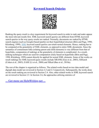 Keyword Search Quieries
Ranking the query result is a key requirement for keyword search in order to rank and make appear
the most relevant results first. XML keyword search queries are different from HTML keyword
search queries in the way query results are ranked. Normally, documents are ranked by HTML
search engines (such as Google) based (partly) on their hyperlinked structure (Brin and Page, 1998;
Kleinberg, 1999). XML keyword search queries can return nested elements. Hence, ranking has to
be computed at the granularity of XML elements, as opposed to entire XML documents. Since the
semantics of containment links (relating parent and child elements) is very different from that of
hyperlinks, computation of rankings at the granularity of elements is complicated. As a result,
ranking techniques which are used for computation solely based on hyperlinks (Brin and Page,
1998; Kleinberg, 1999) cannot directly be applied for nested XML elements. Some of the works on
result rankings for XML keyword query results include XRANK (Guo et al., 2003), XSEarch
(Cohen et al., 2003), EASE (Li et al., 2008) and XReal (Bao et al., 2010a).
The rest of the chapter is organized as follows. The related works based on tree data model and
digraph data model are reviewed in Section 2.2 and 2.3 respectively. Subsequently, the works done
on the result ranking are reviewed in Section 2.4. Also, other related works in XML keyword search
are reviewed in Section 2.5. In Section 2.6, the approaches utilizing statistics of
... Get more on HelpWriting.net ...
 