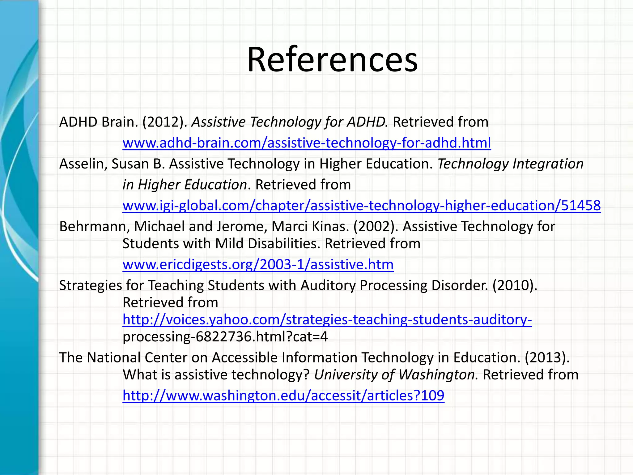 References
ADHD Brain. (2012). Assistive Technology for ADHD. Retrieved from
www.adhd-brain.com/assistive-technology-for-adhd.html
Asselin, Susan B. Assistive Technology in Higher Education. Technology Integration
in Higher Education. Retrieved from
www.igi-global.com/chapter/assistive-technology-higher-education/51458
Behrmann, Michael and Jerome, Marci Kinas. (2002). Assistive Technology for
Students with Mild Disabilities. Retrieved from
www.ericdigests.org/2003-1/assistive.htm
Strategies for Teaching Students with Auditory Processing Disorder. (2010).
Retrieved from
http://voices.yahoo.com/strategies-teaching-students-auditory-
processing-6822736.html?cat=4
The National Center on Accessible Information Technology in Education. (2013).
What is assistive technology? University of Washington. Retrieved from
http://www.washington.edu/accessit/articles?109
 