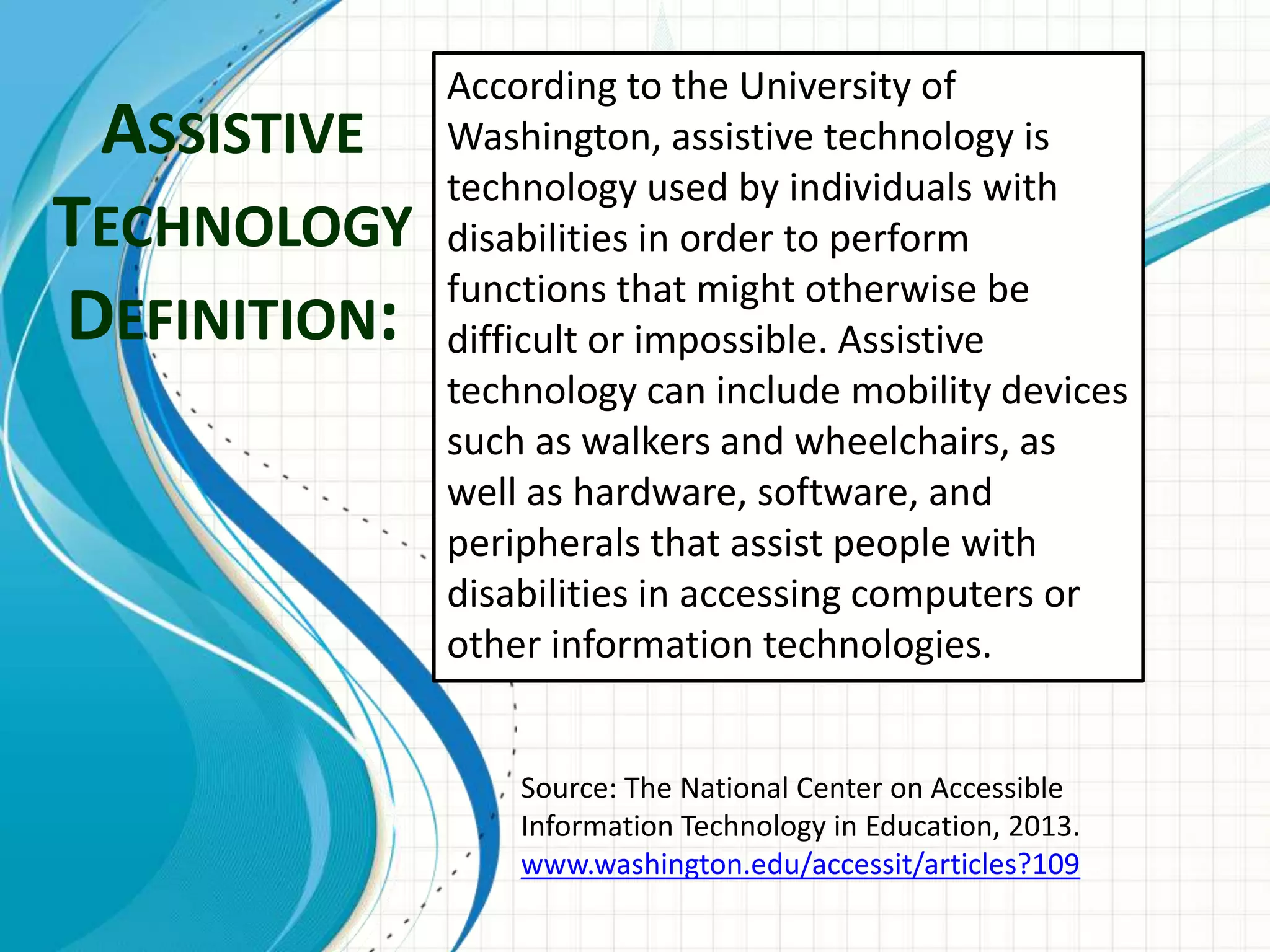 ASSISTIVE
TECHNOLOGY
DEFINITION:
According to the University of
Washington, assistive technology is
technology used by individuals with
disabilities in order to perform
functions that might otherwise be
difficult or impossible. Assistive
technology can include mobility devices
such as walkers and wheelchairs, as
well as hardware, software, and
peripherals that assist people with
disabilities in accessing computers or
other information technologies.
Source: The National Center on Accessible
Information Technology in Education, 2013.
www.washington.edu/accessit/articles?109
 