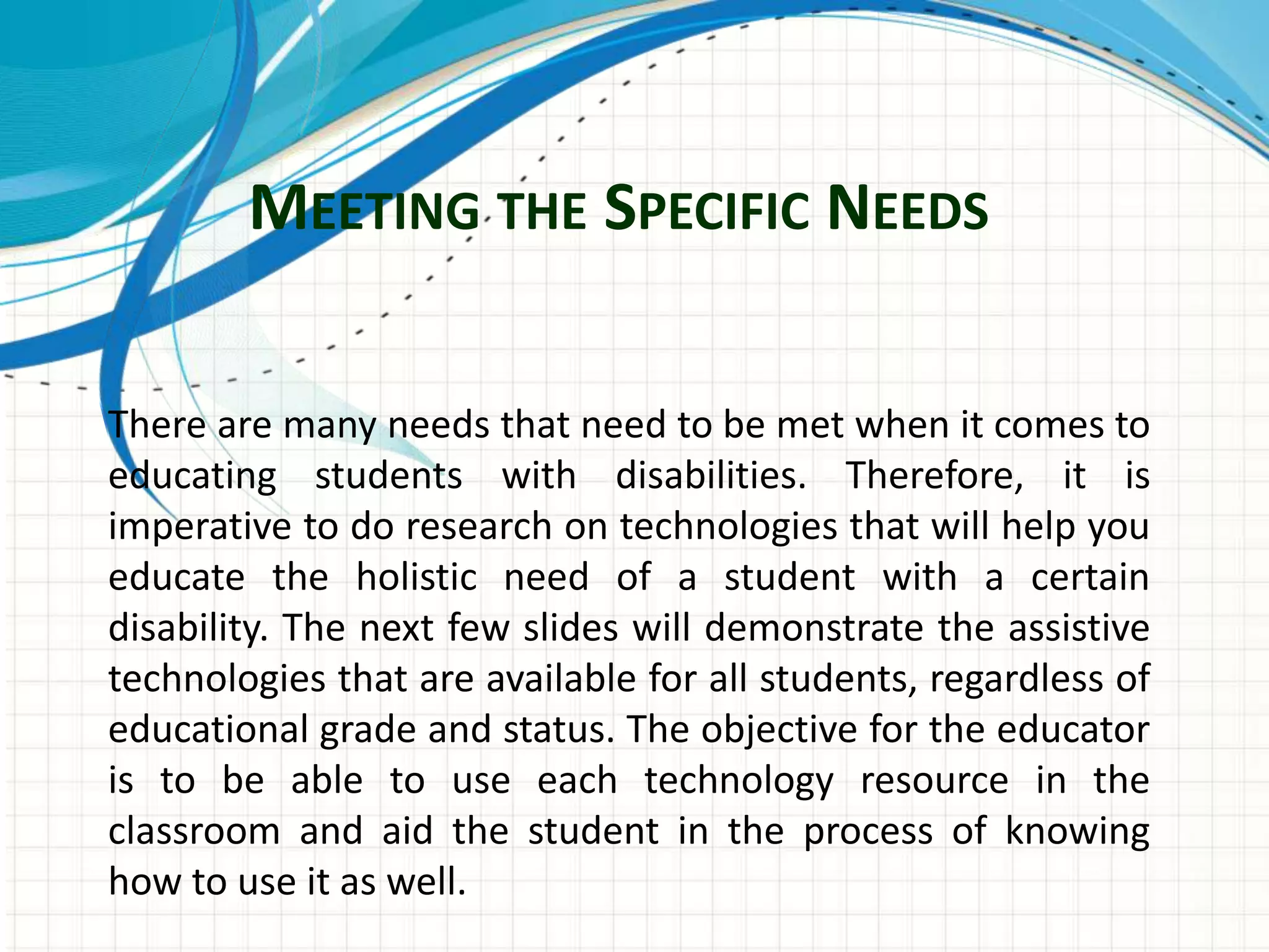 MEETING THE SPECIFIC NEEDS
There are many needs that need to be met when it comes to
educating students with disabilities. Therefore, it is
imperative to do research on technologies that will help you
educate the holistic need of a student with a certain
disability. The next few slides will demonstrate the assistive
technologies that are available for all students, regardless of
educational grade and status. The objective for the educator
is to be able to use each technology resource in the
classroom and aid the student in the process of knowing
how to use it as well.
 