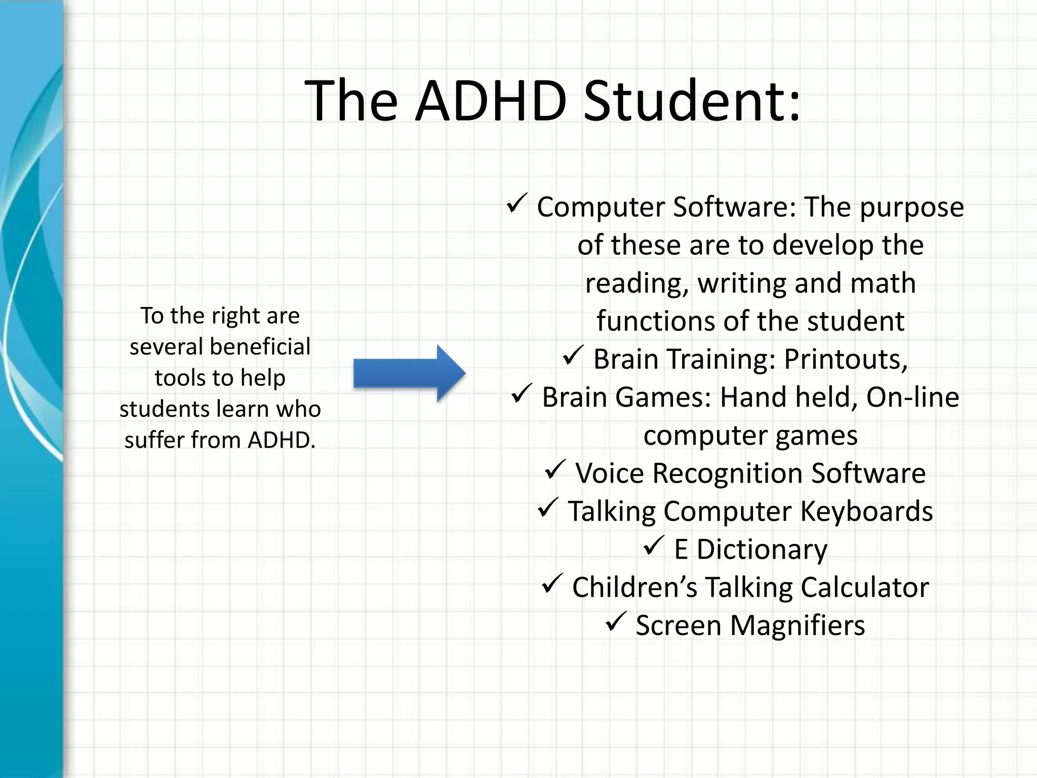 The ADHD Student:
 Computer Software: The purpose
of these are to develop the
reading, writing and math
functions of the student
 Brain Training: Printouts,
 Brain Games: Hand held, On-line
computer games
 Voice Recognition Software
 Talking Computer Keyboards
 E Dictionary
 Children’s Talking Calculator
 Screen Magnifiers
To the right are
several beneficial
tools to help
students learn who
suffer from ADHD.
 