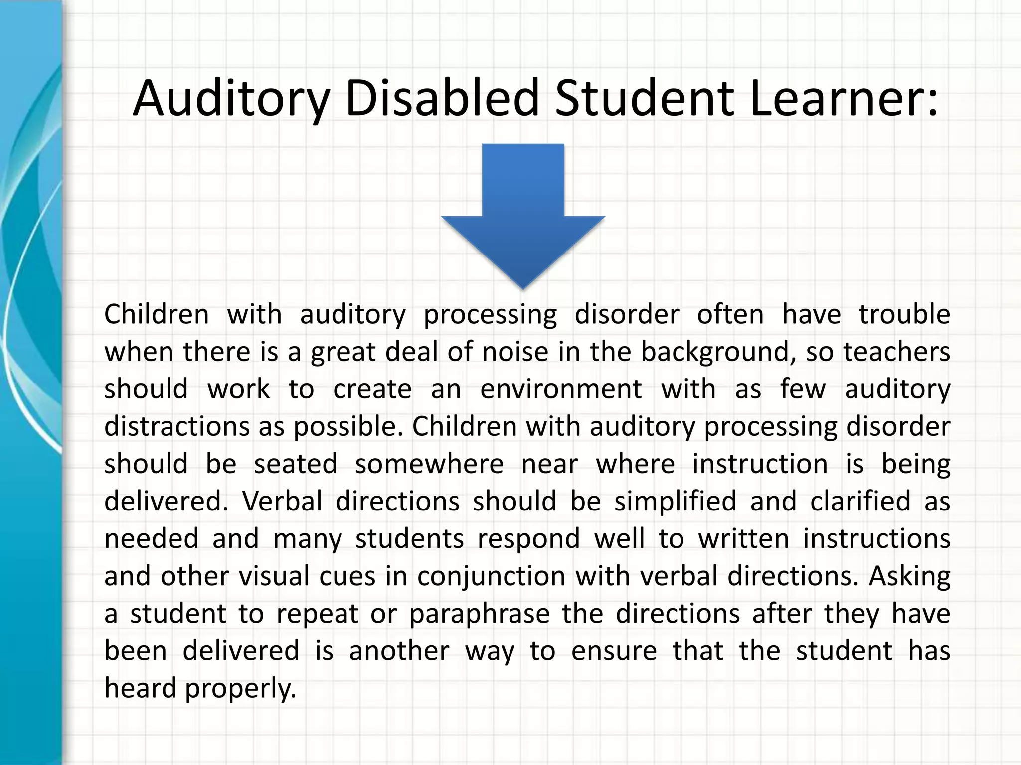 Auditory Disabled Student Learner:
Children with auditory processing disorder often have trouble
when there is a great deal of noise in the background, so teachers
should work to create an environment with as few auditory
distractions as possible. Children with auditory processing disorder
should be seated somewhere near where instruction is being
delivered. Verbal directions should be simplified and clarified as
needed and many students respond well to written instructions
and other visual cues in conjunction with verbal directions. Asking
a student to repeat or paraphrase the directions after they have
been delivered is another way to ensure that the student has
heard properly.
 