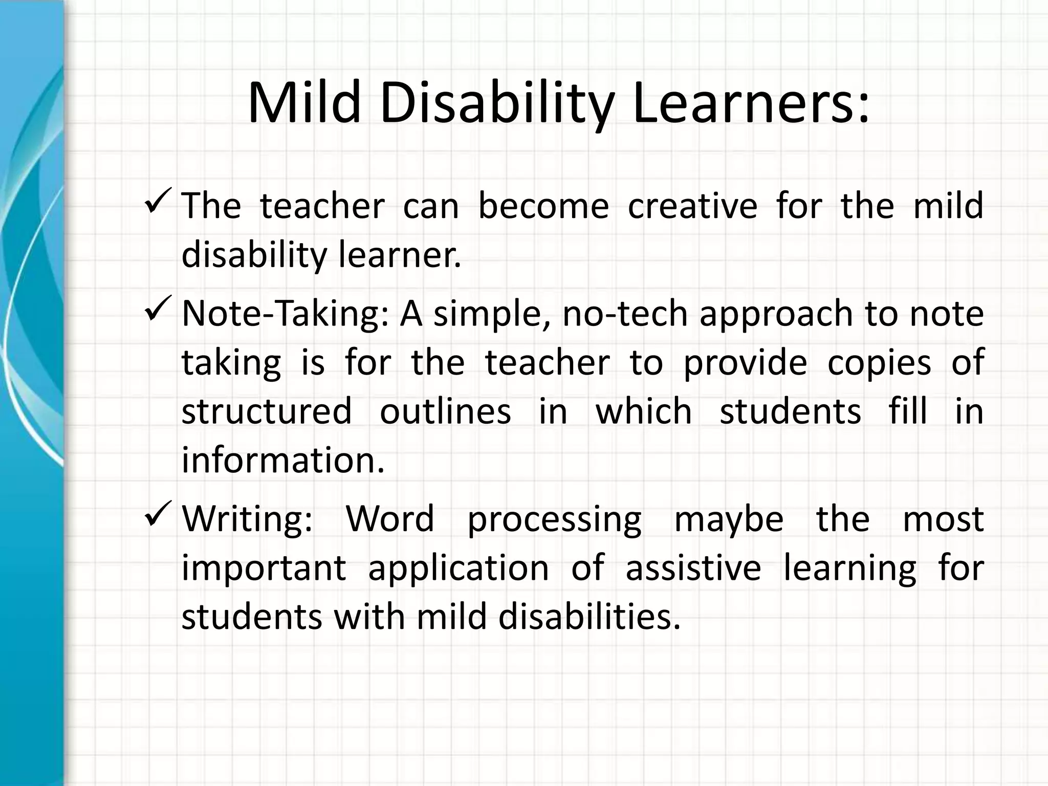 Mild Disability Learners:
 The teacher can become creative for the mild
disability learner.
 Note-Taking: A simple, no-tech approach to note
taking is for the teacher to provide copies of
structured outlines in which students fill in
information.
 Writing: Word processing maybe the most
important application of assistive learning for
students with mild disabilities.
 