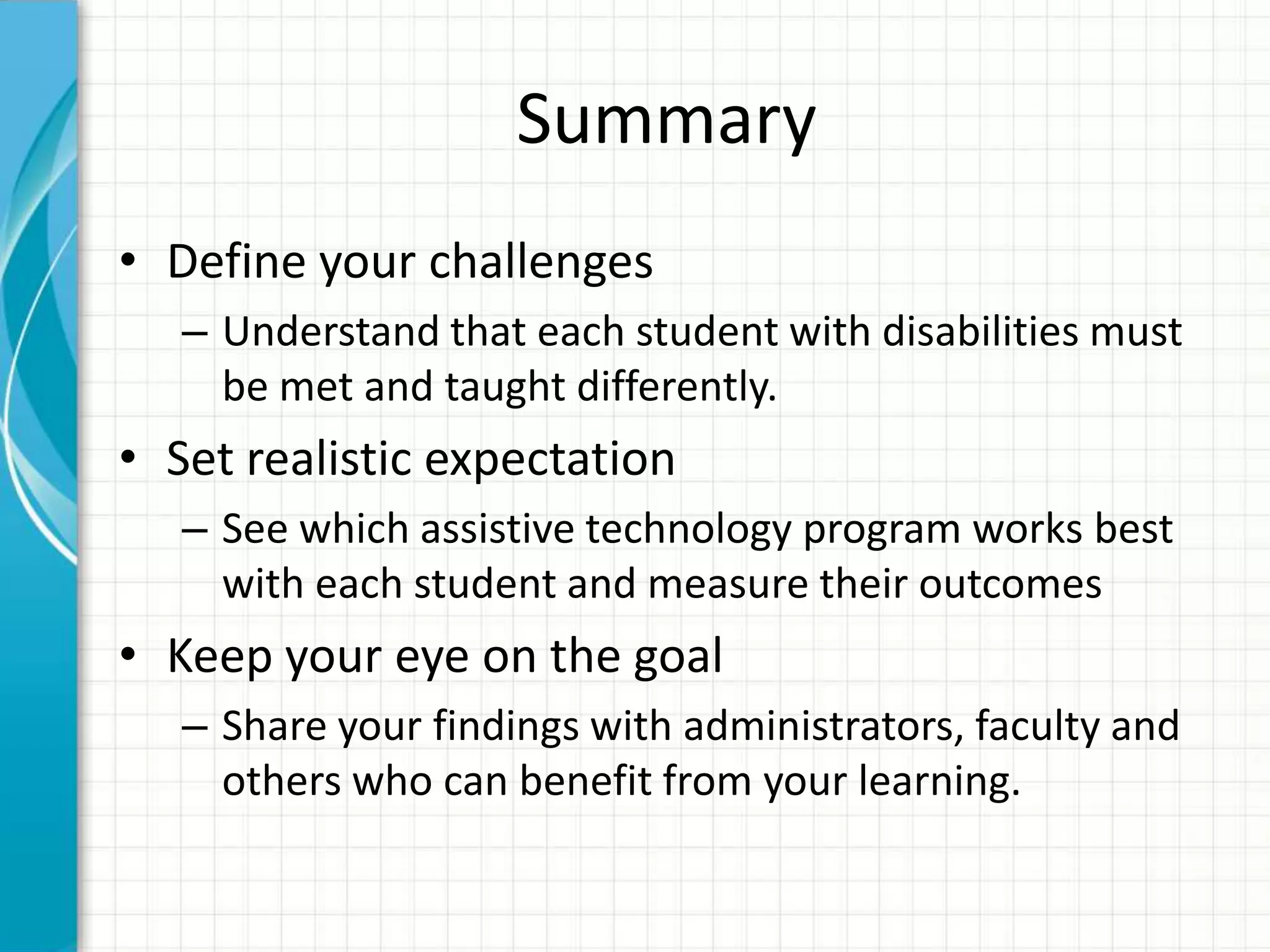 Summary
• Define your challenges
– Understand that each student with disabilities must
be met and taught differently.
• Set realistic expectation
– See which assistive technology program works best
with each student and measure their outcomes
• Keep your eye on the goal
– Share your findings with administrators, faculty and
others who can benefit from your learning.
 