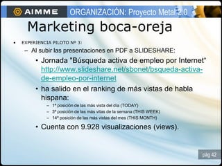 ORGANIZACIÓN: Proyecto Metal 2.0
      Marketing boca-oreja
•   EXPERIENCIA PILOTO Nº 3:
     – Al subir las presentaciones en PDF a SLIDESHARE:
         • Jornada "Búsqueda activa de empleo por Internet“
           http://www.slideshare.net/sbonet/bsqueda-activa-
           de-empleo-por-internet
         • ha salido en el ranking de más vistas de habla
           hispana:
             – 1ª posición de las más vista del día (TODAY)
             – 3ª posición de las más vitas de la semana (THIS WEEK)
             – 14ª posición de las más vistas del mes (THIS MONTH)

         • Cuenta con 9.928 visualizaciones (views).


                                                                       pág 42
 