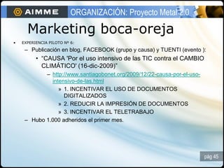 ORGANIZACIÓN: Proyecto Metal 2.0

      Marketing boca-oreja
•   EXPERIENCIA PILOTO Nº 6:

     – Publicación en blog, FACEBOOK (grupo y causa) y TUENTI (evento ):
          • “CAUSA 'Por el uso intensivo de las TIC contra el CAMBIO
            CLIMÁTICO' (16-dic-2009)”
            – http://www.santiagobonet.org/2009/12/22-causa-por-el-uso-
              intensivo-de-las.html
                 » 1. INCENTIVAR EL USO DE DOCUMENTOS
                   DIGITALIZADOS
                 » 2. REDUCIR LA IMPRESIÓN DE DOCUMENTOS
                 » 3. INCENTIVAR EL TELETRABAJO
     – Hubo 1.000 adheridos el primer mes.




                                                                          pág 45
 