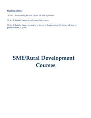 Eligibility Criteria

Sl. No. 1. Bachelor Degree with 5 years full time experience

Sl. No. 2. Bachelor Degree with 2 years of experience

Sl. No. 3. Bachelor Degree preferably in Science or Engineering with 3 years full time ex-
perience in officer grade.




       SME/Rural Development
              Courses
 