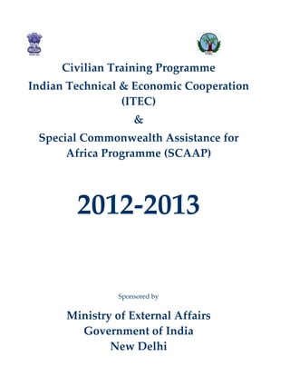 Civilian Training Programme
Indian Technical & Economic Cooperation
                 (ITEC)
                    &
 Special Commonwealth Assistance for
      Africa Programme (SCAAP)




        2012-2013

                Sponsored by


      Ministry of External Affairs
        Government of India
              New Delhi
 