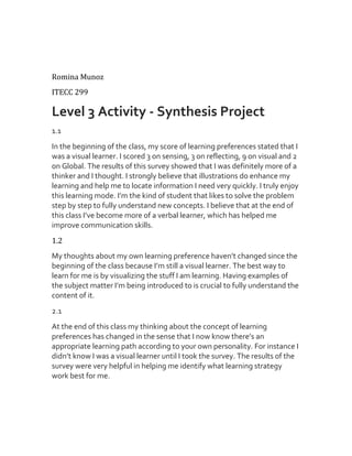 Romina Munoz
ITECC 299

Level 3 Activity - Synthesis Project
1.1
In the beginning of the class, my score of learning preferences stated that I
was a visual learner. I scored 3 on sensing, 3 on reflecting, 9 on visual and 2
on Global. The results of this survey showed that I was definitely more of a
thinker and I thought. I strongly believe that illustrations do enhance my
learning and help me to locate information I need very quickly. I truly enjoy
this learning mode. I’m the kind of student that likes to solve the problem
step by step to fully understand new concepts. I believe that at the end of
this class I’ve become more of a verbal learner, which has helped me
improve communication skills.
1.2
My thoughts about my own learning preference haven’t changed since the
beginning of the class because I’m still a visual learner. The best way to
learn for me is by visualizing the stuff I am learning. Having examples of
the subject matter I’m being introduced to is crucial to fully understand the
content of it.
2.1
At the end of this class my thinking about the concept of learning
preferences has changed in the sense that I now know there’s an
appropriate learning path according to your own personality. For instance I
didn’t know I was a visual learner until I took the survey. The results of the
survey were very helpful in helping me identify what learning strategy
work best for me.

 