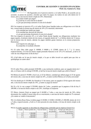CONTROL DE GESTIÓN Y GESTIÓN FINANCIERA
                                                             Prof. Lic. Gustavo G. Sosa

                         88) Siguiendo con el ejercicio anterior, si el señor Pardo y, de acuerdo con su
acreedor, se ponen de acuerdo y deciden que todos los pagos, los realice en uno solo dentro de 12
meses, pero a una tasa de interés simple de 24%. Determinar:
        a) ¿Cuánto tendrá que pagar?
        b) ¿Cuál fue el costo total de la deuda?
        c) ¿En qué porcentaje aumentó el costo de la deuda?

89) Con respecto al ejercicio 87), si el señor Pardo desea liquidar todas sus obligaciones en el día de
hoy, conservando la misma tasa de interés de 24% (2% mensual), determinar:
        a) la cantidad que tendrá que pagar
        b) la cantidad que ahorrará de intereses
        c) ¿en qué porcentaje disminuirá el costo de la deuda?
90) Con respecto al ejercicio 87), si el señor Pardo decide liquidar sus obligaciones mediante tres
pagos iguales, el primero dentro de tres meses, el segundo dentro de 7 y el último dentro de 12 meses,
con la misma tasa de interés, además los pagos también ganan intereses en la misma proporción.
Determinar:
        a) el importe de cada pago, y
        b) comprobar el resultado obtenido

91) El señor Díaz debe pagar $ 100000, $ 80000 y $ 125000, dentro de 2, 7 y 11 meses,
respectivamente, si la tasa de interés simple promedio bancaria es de 12% (1% mensual). ¿Cuál es el
valor de esas obligaciones al día de hoy?

92) ¿Cuál debe ser la tasa de interés simple, a la que se debe invertir un capital para que éste se
quintuplique en cuatro años?




93) El señor Pérez, pidió prestado $100.000, a una institución crediticia, para ser pagada dentro de 1
año, si el banco sólo le entregó $ 88.000. ¿Cuál fue la tasa de interés simple que cobró el banco?

94) Mónica le prestó $ 70.000 a José Luis, el 25 de febrero, cantidad que deberá pagar el 25 de agosto
del mismo año, a una tasa de interés simple de 24%. ¿Cuánto recibirá Mónica en la fecha convenida?

95) Una deuda por $ 150.000, fue firmada el 15 de marzo, para ser pagada el 20 de agosto del mismo
año, a una tasa de interés simple de 18%. ¿Cuánto se pagó de interés?

96) Si a Ud. le van a pagar $ 250.000, dentro de 2 años, ¿aceptaría que le pagaran el día de hoy $
200.000, si la tasa de interés simple es de 24%. Justifique su respuesta

97) Marco Antonio firmó un pagaré por $ 60.000 a 2 años, a una tasa de interés de 24%, dicho
documento fue vendido 8 meses antes de su vencimiento, a una tasa de interés simple de 3% mensual.
¿En cuánto se vendió el documento?

98) A la Señora Rosa Elena, le deben pagar $ 20.000, $ 10.000, $ 80.000 y $ 200.000, dentro de 4,3,2
y 5 años, respectivamente. ¿Cuál es el valor presente de estas deudas, si la tasa de interés simple es de
20%?

99) En el cuadro siguiente se describen las obligaciones contraídas por la empresa Girasol S.A.
           Deuda    Dinero pedido ($)   Tasa de interés   Tiempo que    Tiempo que falta para su
                                                          fue pactado    vencimiento (en meses)
               A           1.500.000              20%               3             El día de hoy
               B             800.000              18%               4                         12
               C           3.000.000              24%               2                          4

                                                    13
 