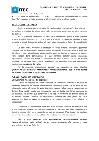 CONTROL DE GESTIÓN Y GESTIÓN FINANCIERA
                                                     Prof. Lic. Gustavo G. Sosa

                     Co = C n . v n
V n ==> factor de actualización ( 1 + i ) -n   , permite al multiplicarlo por un capital
final "Cn", conocer el valor presente o al momento cero de dicho capital.


ECUACIONES DE VALOR
        Según lo establecido en factores de capitalización y actualización, los mismos
se aplican a importes de dinero cuyo valor se necesita determinar en otro momento
del tiempo.
        Así, si queremos determinar un valor futuro deberemos aplicar al valor presente
o valor actual el factor u n = ( 1 + i )n; por el contrario, si deseamos conocer el valor
presente o actual deberemos aplicar al valor futuro conocido el factor de actualización
v n = ( 1 + i )-n.
        De esta forma, mediante la utilización de estos factores financieros, podremos
comparar en un determinado momento varias sumas de dinero colocadas a igual tasa
de interés y que, originalmente, están consideradas en distintos momentos del tiempo.
Para realizar dicha comparación, la cual permitirá calcular valore financieros
equivalentes, bastará con hacer el corrimiento de cifras a través del eje del tiempo,
utilizando los factores mencionados, obteniendo una ecuación financiera denominada
comúnmente ecuación de valor.
        Por lo expuesto anteriormente, plantear una ecuación de valor, significa:
igualar en un momento determinado convenientemente , dos o más sumas
de dinero colocadas a igual tasa de interés .

EQUIVALENCIA DE CAPITALES
Equivalencia financiera de capitales
        Cuando se dispone de varios capitales de diferentes cuantías y situados en
diferentes momentos de tiempo puede resultar conveniente saber cuál de ellos es más
interesante desde el punto de vista financiero (porque valga más o menos que los
demás). Para decidir habría que compararlos, pero no basta con fijarse solamente en
las cuantías, se tendría que considerar, a la vez, el momento de tiempo donde se
encuentran situados. Además, la comparación debería ser homogénea, es decir,
tendrían que llevarse todos los capitales a un mismo momento y ahí efectuar la
comparación.

       Comprobar la equivalencia financiera entre capitales consiste en comparar dos
o más capitales situados en distintos momentos y, para un tipo dado, observando si
tienen el mismo valor en el momento en que se comparan. Para igualar los capitales
en un momento determinado se utilizará la capitalización o la actualización.

      Dos o más capitales son equivalentes financieramente cuando
tienen el mismo valor actual , en un mismo momento del tiempo y para
una misma tasa de interés .


                                           17
 