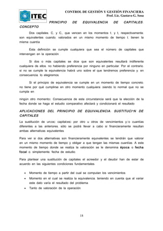 CONTROL DE GESTIÓN Y GESTIÓN FINANCIERA
                                                     Prof. Lic. Gustavo G. Sosa

                     PRINCIPIO       DE       EQUIVALENCIA         DE     CAPITALES :
CONCEPTO
      Dos capitales, C1 y C2, que vencen en los momentos t1 y t2 respectivamente,
son equivalentes cuando, valorados en un mismo momento de tiempo t, tienen la
misma cuantía.

       Esta definición se cumple cualquiera que sea el número de capitales que
intervengan en la operación.

       Si dos o más capitales se dice que son equivalentes resultará indiferente
cualquiera de ellos, no habiendo preferencia por ninguno en particular. Por el contrario,
si no se cumple la equivalencia habrá uno sobre el que tendremos preferencia y, en
consecuencia, lo elegiremos.

       Si el principio de equivalencia se cumple en un momento de tiempo concreto,
no tiene por qué cumplirse en otro momento cualquiera (siendo lo normal que no se
cumpla en

ningún otro momento). Consecuencia de esta circunstancia será que la elección de la
fecha donde se haga el estudio comparativo afectará y condicionará el resultado

APLICACIONES DEL PRINCIPIO DE EQUIVALENCIA : SUSTITUCI Ó N DE
CAPITALES
La sustitución de un(os) capital(es) por otro u otros de vencimientos y/o cuantías
diferentes a las anteriores, sólo se podrá llevar a cabo si financieramente resultan
ambas alternativas equivalentes.

Para ver si dos alternativas son financieramente equivalentes se tendrán que valorar
en un mismo momento de tiempo y obligar a que tengan las mismas cuantías. A este
momento de tiempo donde se realiza la valoración se le denomina época o fecha
focal o, simplemente, fecha de estudio.

Para plantear una sustitución de capitales el acreedor y el deudor han de estar de
acuerdo en las siguientes condiciones fundamentales:

   •   Momento de tiempo a partir del cual se computan los vencimientos.
   •   Momento en el cual se realiza la equivalencia, teniendo en cuenta que al variar
       este dato varía el resultado del problema.
   •   Tanto de valoración de la operación.




                                           18
 