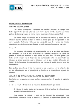 CONTROL DE GESTIÓN Y GESTIÓN FINANCIERA
                                                     Prof. Lic. Gustavo G. Sosa




EQUIVALENCIA FINANCIERA

TANTOS EQUIVALENTES

       Dos tantos cualesquiera, expresados en distintas unidades de tiempo, son
tantos equivalentes cuando aplicados a un mismo capital inicial y durante un mismo
período de tiempo producen el mismo interés o generan el mismo capital final.

       En interés simple, la variación en la frecuencia del cálculo (y abono) de los
intereses suponía cambiar el tipo de interés a aplicar para que la operación no se
viera afectada finalmente. Entonces se comprobó que los tantos de interés
equivalentes en simple son proporcionales, es decir, cumplen la siguiente expresión:

i = im x m

        Sin embargo, esta relación de proporcionalidad no va a ser válida en régimen
de compuesta, ya que al irse acumulando los intereses generados al capital de
partida, el cálculo de intereses se hace sobre una base cada vez más grande; por
tanto, cuanto mayor sea la frecuencia de capitalización antes se acumularán los
intereses y antes generarán nuevos intereses, por lo que existirán diferencias en
función de la frecuencia de acumulación de los mismos al capital para un tanto de
interés dado.

Este carácter acumulativo de los intereses se ha de compensar con la aplicación de
un tipo más pequeño que el proporcional en función de la frecuencia de cómputo de
intereses.

RELACI Ó N DE TANTOS EQUIVALENTES EN COMPUESTA
Los tantos en compuesta para que resulten equivalentes han de guardar la siguiente
relación:

1 + i = (1 + im)m   donde m es la frecuencia de capitalización, que indica:

   •   El número de partes iguales en las que se divide el período de referencia que
       se tome (habitualmente el año).

       Esta relación se obtiene a partir de la definición de equivalencia vista
anteriormente, obligando a que un capital (C0) colocado un determinado período de



                                          19
 