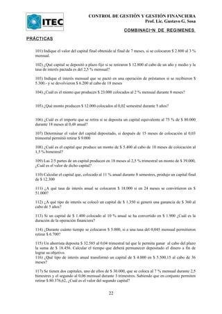CONTROL DE GESTIÓN Y GESTIÓN FINANCIERA
                                                        Prof. Lic. Gustavo G. Sosa

                                                         COMBINACI Ó N DE REGIMENES .

PRÁCTICAS

  101) Indique el valor del capital final obtenido al final de 7 meses, si se colocaron $ 2.800 al 3 %
  mensual.

  102) ¿Qué capital se depositó a plazo fijo si se retiraron $ 12.800 al cabo de un año y medio y la
  tasa de interés pactada es del 2,5 % mensual?

  103) Indique el interés mensual que se pactó en una operación de préstamos si se recibieron $
  5.300.- y se devolvieron $ 6.200 al cabo de 18 meses

  104) ¿Cuál es el monto que producen $ 23.000 colocados al 2 % mensual durante 8 meses?


  105) ¿Qué monto producen $ 12.000 colocados al 0,02 semestral durante 5 años?


  106) ¿Cuál es el importe que se retira si se deposita un capital equivalente al 75 % de $ 80.000
  durante 18 meses al 0,48 anual?

  107) Determinar el valor del capital depositado, si después de 15 meses de colocación al 0,03
  trimestral permitió retirar $ 9.000

  108) ¿Cuál es el capital que produce un monto de $ 5.400 al cabo de 10 meses de colocación al
  1,5 % bimestral?

  109) Las 2/5 partes de un capital producen en 18 meses al 2,5 % trimestral un monto de $ 39.000,
  ¿Cuál es el valor de dicho capital?

  110) Calcular el capital que, colocado al 11 % anual durante 8 semestres, produjo un capital final
  de $ 12.300

  111) ¿A qué tasa de interés anual se colocaron $ 18.000 si en 24 meses se convirtieron en $
  51.000?

  112) ¿A qué tipo de interés se colocó un capital de $ 1.350 si generó una ganancia de $ 360 al
  cabo de 5 años?

  113) Si un capital de $ 1.400 colocado al 10 % anual se ha convertido en $ 1.900 ¿Cuál es la
  duración de la operación financiera?

  114) ¿Durante cuánto tiempo se colocaron $ 5.000, si a una tasa del 0,045 mensual permitieron
  retirar $ 6.700?

  115) Un ahorrista deposita $ 32.585 al 0,04 trimestral tal que le permita ganar al cabo del plazo
  la suma de $ 18.456. Calcular el tiempo que deberá permanecer depositado el dinero a fin de
  lograr su objetivo.
  116) ¿Qué tipo de interés anual transformó un capital de $ 4.000 en $ 5.500,15 al cabo de 36
  meses?

  117) Se tienen dos capitales, uno de ellos de $ 30.000, que se coloca al 7 % mensual durante 2,5
  bimestres y el segundo al 0,06 mensual durante 3 trimestres. Sabiendo que en conjunto permiten
  retirar $ 80.376,62, ¿Cuál es el valor del segundo capital?


                                               22
 