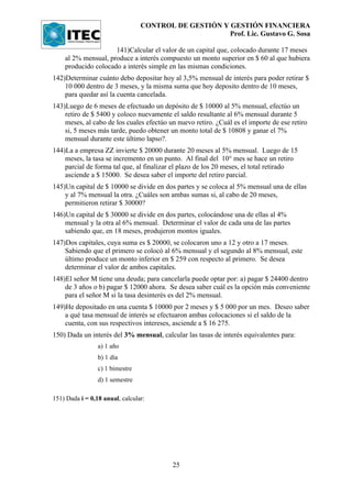 CONTROL DE GESTIÓN Y GESTIÓN FINANCIERA
                                                      Prof. Lic. Gustavo G. Sosa

                     141)Calcular el valor de un capital que, colocado durante 17 meses
    al 2% mensual, produce a interés compuesto un monto superior en $ 60 al que hubiera
    producido colocado a interés simple en las mismas condiciones.
142)Determinar cuánto debo depositar hoy al 3,5% mensual de interés para poder retirar $
    10 000 dentro de 3 meses, y la misma suma que hoy deposito dentro de 10 meses,
    para quedar así la cuenta cancelada.
143)Luego de 6 meses de efectuado un depósito de $ 10000 al 5% mensual, efectúo un
    retiro de $ 5400 y coloco nuevamente el saldo resultante al 6% mensual durante 5
    meses, al cabo de los cuales efectúo un nuevo retiro. ¿Cuál es el importe de ese retiro
    si, 5 meses más tarde, puedo obtener un monto total de $ 10808 y ganar el 7%
    mensual durante este último lapso?.
144)La a empresa ZZ invierte $ 20000 durante 20 meses al 5% mensual. Luego de 15
    meses, la tasa se incremento en un punto. Al final del 10° mes se hace un retiro
    parcial de forma tal que, al finalizar el plazo de los 20 meses, el total retirado
    asciende a $ 15000. Se desea saber el importe del retiro parcial.
145)Un capital de $ 10000 se divide en dos partes y se coloca al 5% mensual una de ellas
    y al 7% mensual la otra. ¿Cuáles son ambas sumas si, al cabo de 20 meses,
    permitieron retirar $ 30000?
146)Un capital de $ 30000 se divide en dos partes, colocándose una de ellas al 4%
    mensual y la otra al 6% mensual. Determinar el valor de cada una de las partes
    sabiendo que, en 18 meses, produjeron montos iguales.
147)Dos capitales, cuya suma es $ 20000, se colocaron uno a 12 y otro a 17 meses.
    Sabiendo que el primero se colocó al 6% mensual y el segundo al 8% mensual, este
    último produce un monto inferior en $ 259 con respecto al primero. Se desea
    determinar el valor de ambos capitales.
148)El señor M tiene una deuda; para cancelarla puede optar por: a) pagar $ 24400 dentro
    de 3 años o b) pagar $ 12000 ahora. Se desea saber cuál es la opción más conveniente
    para el señor M si la tasa desinterés es del 2% mensual.
149)He depositado en una cuenta $ 10000 por 2 meses y $ 5 000 por un mes. Deseo saber
    a qué tasa mensual de interés se efectuaron ambas colocaciones si el saldo de la
    cuenta, con sus respectivos intereses, asciende a $ 16 275.
150) Dada un interés del 3% mensual, calcular las tasas de interés equivalentes para:
                 a) 1 año
                 b) 1 día
                 c) 1 bimestre
                 d) 1 semestre

151) Dada i = 0,18 anual, calcular:




                                          25
 