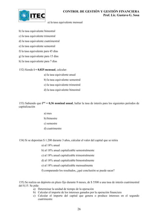 CONTROL DE GESTIÓN Y GESTIÓN FINANCIERA
                                                             Prof. Lic. Gustavo G. Sosa

                         a) la tasa equivalente mensual

b) la tasa equivalente bimestral
c) la tasa equivalente trimestral
d) la tasa equivalente cuatrimestral
e) la tasa equivalente semestral
f) la tasa equivalente para 45 días
g) la tasa equivalente para 15 días
h) la tasa equivalente para 7 días

152) Siendo i = 0,025 mensual, calcular:
                      a) la tasa equivalente anual
                      b) la tasa equivalente semestral
                      c) la tasa equivalente trimestral
                      d) la tasa equivalente bimestral



153) Sabiendo que i(m) = 0,36 nominal anual, hallar la tasa de interés para los siguientes períodos de
capitalización

                      a) mes
                      b) bimestre
                      c) semestre
                      d) cuatrimestre



154) Si se depositan $ 1.200 durante 3 años, calcular el valor del capital que se retira
                    a) al 18% anual
                    b) al 18% anual capitalizable semestralmente
                    c) al 18% anual capitalizable trimestralmente
                    d) al 18% anual capitalizable bimestralmente
                    e) al 18% anual capitalizable mensualmente
                    f) comparando los resultados, ¿qué conclusión se puede sacar?



155) Se realiza un depósito en plazo fijo durante 8 meses, de $ 5500 a una tasa de interés cuatrimestral
del 0,15. Se pide:
             a) Determinar la unidad de tiempo de la operación
             b) Calcular el importe de los intereses ganados por la operación financiera
             c) Calcular el importe del capital que genera o produce intereses en el segundo
                 cuatrimestre


                                                     26
 