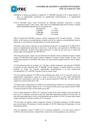 CONTROL DE GESTIÓN Y GESTIÓN FINANCIERA
                                                       Prof. Lic. Gustavo G. Sosa


166)Hallar el monto que produce el capital de $ 1.000.000 colocado al 24 % anual durante 10
    años: a) capitalizando anualmente; b) capitalizando trimestralmente y c) capitalizando
    mensualmente.

167)Un individuo posee varias inversiones en diferentes productos financieros a interés
    compuesto durante 3 años, desea saber cuál es la rentabilidad media de las mismas. Calcular
    dicha rentabilidad sabiendo que las inversiones son:
                                 Inversión ($)            Tasa
                                7.700.000              7 % anual
                                12.000.000             10% anual
                                8.900.000              12% anual

168) Un capital de $ 500 000 se coloca, a interés compuesto al 24 % anual y durante       10 años.
Hallar: a) los intereses correspondientes al quinto año; b) los intereses correspondientes hasta el
quinto año y c) los intereses correspondientes a los dos últimos años.

169) Hace cuatro años se depositó en una Institución Financiera un capital de $ 76 000 al 48 %
anual con capitalización semestral de intereses y el día de hoy, otro capital de $ 180 000 en las
mismas condiciones. ¿Cuántos años deben transcurrir, a contar de hoy, para que el monto del
primer supere al del segundo en $ 889 909,78?

170) Una persona tiene 2 hijos, con una diferencia de edad de 3 años, le deposita al mayor cuando
cumple 18 $100 000 al 24% anual a interés compuesto. Cuando el menor cumple 18 años, en la
misma fecha deposita $ 100 000 al 30% anual. ¿En qué momento podrán retirar los dos el mismo
monto?

171) Una persona coloca en un Banco, el 1º de julio, a interés compuesto, una suma de $ 2.00.000.
El primero de julio siguiente retira $ 500.000. Un año después, el capital definitivo se eleva,
teniendo en cuenta sus intereses capitalizados semestralmente a la tasa proporcional
correspondiente, a $ 1.644.664. Calcular la tasa de interés anual.

172) Una persona deposita $ 10 000 en una institución que abona el 21 % anual de interés con
capitalización cuatrimestral. Luego de 3 años, el interés se eleva al 24% anual capitalizable
también por cuatrimestres, razón por la cual la persona deposita $ 5000 más. Se desea saber el
estado de la cuenta al final del 5º año.

173) Hace2 años se depositaron $ 10 000 en una institución que ofrecía el 3 % mensual de interés,
pero en la fecha se dispuso rebajar en un ½ % la tasa de interés, por lo que decide retirar $ 6 000.
A cuanto asciende la suma a retirar dentro de un año?

174) Un señor depositó $ 5 000 al 2 % mensual. Luego de un cierto tiempo la tasa de interés se
elevo al 2,5 % mensual, razón por la cual este señor dejó depositado su dinero 10 meses más. Al
cabo del mencionado lapso, retira el total producido que asciende a $ 8 963. Se desea saber cuánto
tiempo permaneció colocado su dinero al 2 % mensual.

175) Si coloco un capital a interés compuesto, durante 14 trimestres obtengo $ 22 609 mientras
que coloco durante 19 trimestres el monto asciende a $ 30 256. Determina el depositado y la tasa
trimestral de interés.

176) Un capitalista coloca $ 7.800 al 4,5 % mensual compuesto. A los dos meses coloca $
8.278,43 a otra tasa de interés. Transcurrido 2 meses más, los dos capitales con sus intereses




                                              28
 