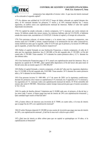 CONTROL DE GESTIÓN Y GESTIÓN FINANCIERA
                                                      Prof. Lic. Gustavo G. Sosa

                        compuestos han adquirido el mismo valor. A que tasa de interés mensual
se ha colocado el segundo capital?

177) Se obtiene una utilidad de $ 4.247.452,37 luego de haber colocado un capital durante dos
años, al 6% mensual durante los primeros 17 meses y al 10% mensual durante los 7 meses
siguientes, en ambos casos con capitalización mensual de intereses. Hallar el valor del capital
depositado inicialmente.

178) Un capital ha estado colocado, a interés compuesto, 4,5 % mensual, por cierto número de
meses. Si hubiera estado dos meses menos, los intereses habrían sido de $ 4.234,98, si hubieran
estado dos meses más, ascenderían a $ 10.825,85. Calcular el capital y el tiempo de colocación.

179) Tres personas colocan, al mismo tiempo y a la misma tasa, a intereses compuestos, una
misma suma de $ 50.000 y retiran, respectivamente a la terminación de tres años consecutivos,
sumas definitivas tales que la segunda cobre $ 4.276 más que la primera y la tercera $ 4.490 más
que la segunda. ¿Cuales han sido los plazos respectivos?

180) Hallar el capital formado en una Institución Financiera, a interés compuesto, al cabo de 6
años por los siguientes depósitos: hoy $ 100 000; al fin del segundo año, $ 120 000 y al fin del
cuarto año, $ 150 000. Tasas anuales: 18 % durante los cuatro primeros años y 12 % durante los
dos últimos años.

181) Una Institución Financiera paga el 18 % anual con capitalización anual de intereses. Hoy se
deposita un capital de $ 250 000. ¿Qué capital debe depositarse al fin del tercer año para tener al
fin del sexto año un monto igual a $ 1 496 404,54?

182) Hallar el capital formado, a interés compuesto, al cabo de7 años por los siguientes depósitos:
hoy, $ 110 000; al fin del segundo año, $165 000. Tasas anuales: 24 % durante los cuatro primeros
años y 36 % durante los tres últimos años.

183) Una persona invierte $ 1 000 000.- el 1º de enero de 20X1 en la siguientes condiciones:
durante los primeros cinco meses se capitalizará al 1% mensual, los 5 siguientes al 2 % mensual y
los siguientes al 3 % mensual, todos con capitalización mensual de interés. El 30 de setiembre del
mismo año retiró $ 500 000.- Determinar cuánto tiempo transcurrirá para que el monto ascienda a
$ 752 172,18.

184) Un padre de familia efectuó 5 depósitos por $ 10.000 cada uno; el primero, el día de hoy y
los otros cada 3 meses, el banco paga una tasa de interés de 24% con capitalización trimestral. ¿
Qué cantidad logró reunir al final del año?


185) ¿Cuánto obtuvo de intereses una inversión de $ 75000, en cuatro años, si la tasa de interés
que se pagó fue de 24% con capitalización mensual?


186) El señor Romano depositó $ 120.000 en una cuenta de inversión que paga una tasa de interés
de 24%, con capitalización mensual. ¿Cuál fue la tasa real o efectiva que cobró?


187) ¿Qué tasa de interés se debe cobrar para que un capital se quintuplique en 10 años, si la
capitalización es bimestral?




                                              29
 