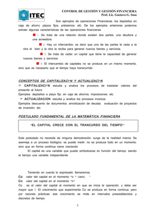 CONTROL DE GESTIÓN Y GESTIÓN FINANCIERA
                                                    Prof. Lic. Gustavo G. Sosa

                             Son ejemplos de operaciones Financieras: los depósitos en
caja de ahorro, plazos fijos, préstamos, etc. De los ejemplos anteriores podemos
extraer algunas características de las operaciones financieras:
             1. Se trata de una relación donde existen dos partes, una deudora y
          una acreedora.
                 2. Hay un intercambio, es decir que una de las partes le ceda a la
   otra el bien y la otra la reciba para generar nuevos bienes y servicios.
                 3. Se trata de ceder un capital que tiene la capacidad de generar
   nuevos bienes y servicios.
               4. El intercambio de capitales no se produce en un mismo momento,
sino que es necesario que el tiempo haya transcurrido.



CONCEPTOS DE CAPITALIZACI Ó N Y ACTUALIZACI Ó N
 CAPITALIZACI Ó N estudia y analiza los procesos de trasladar valores del
presente al futuro.
Ejemplos: depósitos a playo fijo, en caja de ahorros, imposiciones, etc.
  ACTUALIZACION: estudia y analiza los procesos inversos.
Ejemplos descuento de documentos, amortización de deudas,     evaluación de proyectos
de inversión, etc.


POSTULADO FUNDAMENTAL DE LA MATEMÁTICA FINANCIERA

        “ EL CAPITAL CRECE CON EL TRANCURSO DEL TIEMPO ''



Este postulado no necesita de ninguna demostración, surge de la realidad misma. Se
asemeja a un proceso biológico, se puede medir, no se produce todo en un momento,
sino que en forma continua viene creciendo
       El capital es una variable que puede simbolizarse en función del tiempo, siendo
el tiempo una variable independiente.




        Teniendo en cuenta lo expresado, llamaremos;
Co: valor del capital en el momento "o " (cero)    '
Cn: valor del capital en el momento "n"
Co : es el valor del capital al momento en que se inicia la operación, y debe ser
mayor que 0. El crecimiento que experimenta Co se produce en forma continua, pero
por razones prácticas, ese crecimiento se mide en intervalos preestablecidos y
discretos de tiempo.

                                          3
 