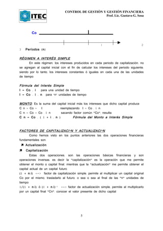 CONTROL DE GESTIÓN Y GESTIÓN FINANCIERA
                                                       Prof. Lic. Gustavo G. Sosa




         Co


                                                            1                              2
3   Períodos ( n )


RÉGIMEN A INTERÉS SIMPLE
       En este régimen, los intereses producidos en cada periodo de capitalización, no
se agregan al capital inicial con el fin de calcular los intereses del periodo siguiente,
siendo por lo tanto, los intereses constantes ó iguales en cada una de las unidades
de tiempo.


Fórmula del Interés Simple
I = Co . i   para una unidad de tiempo
I = Co . i . n para “nÓ unidades de tiempo


MONTO : Es la suma del capital inicial más los intereses que dicho capital produce
C n = Co +   I           reemplazando I = Co . i. n
C n = Co + Co . i. n      sacando factor común "Co", resulta
C n = Co . ( 1 + i . n )            Fórmula del Monto a Interés Simple



FACTORES DE CAPITALIZACI Ó N Y ACTUALIZACI Ó N
      Como hemos visto en los puntos anteriores las dos operaciones financieras
fundamentales son:
  Actualización
   Capitalización
        Estas dos operaciones, son las operaciones básicas financieras y son
operaciones inversas, es decir la "capitalización" es la operación que me permite
obtener el monto o capital final, mientras que la "actualización" me permite obtener el
capital actual de un capital futuro.
(1 + n . i ) ==> factor de capitalización simple, permite al multiplicar un capital original
Co por el mismo, trasladarlo al futuro, o sea o sea al final de las "n" unidades de
tiempo.
1/(1 + n . i ) ó (1 + n . i ) -1 ==> factor de actualización simple, permite al multiplicarlo
por un capital final "Cn", conocer el valor presente de dicho capital.




                                             5
 