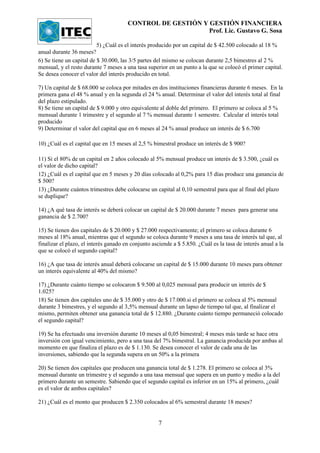 CONTROL DE GESTIÓN Y GESTIÓN FINANCIERA
                                                            Prof. Lic. Gustavo G. Sosa

                          5) ¿Cuál es el interés producido por un capital de $ 42.500 colocado al 18 %
anual durante 36 meses?
6) Se tiene un capital de $ 30.000, las 3/5 partes del mismo se colocan durante 2,5 bimestres al 2 %
mensual, y el resto durante 7 meses a una tasa superior en un punto a la que se colocó el primer capital.
Se desea conocer el valor del interés producido en total.

7) Un capital de $ 68.000 se coloca por mitades en dos instituciones financieras durante 6 meses. En la
primera gana el 48 % anual y en la segunda el 24 % anual. Determinar el valor del interés total al final
del plazo estipulado.
8) Se tiene un capital de $ 9.000 y otro equivalente al doble del primero. El primero se coloca al 5 %
mensual durante 1 trimestre y el segundo al 7 % mensual durante 1 semestre. Calcular el interés total
producido
9) Determinar el valor del capital que en 6 meses al 24 % anual produce un interés de $ 6.700

10) ¿Cuál es el capital que en 15 meses al 2,5 % bimestral produce un interés de $ 900?

11) Si el 80% de un capital en 2 años colocado al 5% mensual produce un interés de $ 3.500, ¿cuál es
el valor de dicho capital?
12) ¿Cuál es el capital que en 5 meses y 20 días colocado al 0,2% para 15 días produce una ganancia de
$ 500?
13) ¿Durante cuántos trimestres debe colocarse un capital al 0,10 semestral para que al final del plazo
se duplique?

14) ¿A qué tasa de interés se deberá colocar un capital de $ 20.000 durante 7 meses para generar una
ganancia de $ 2.700?

15) Se tienen dos capitales de $ 20.000 y $ 27.000 respectivamente; el primero se coloca durante 6
meses al 18% anual, mientras que el segundo se coloca durante 9 meses a una tasa de interés tal que, al
finalizar el plazo, el interés ganado en conjunto asciende a $ 5.850. ¿Cuál es la tasa de interés anual a la
que se colocó el segundo capital?

16) ¿A que tasa de interés anual deberá colocarse un capital de $ 15.000 durante 10 meses para obtener
un interés equivalente al 40% del mismo?

17) ¿Durante cuánto tiempo se colocaron $ 9.500 al 0,025 mensual para producir un interés de $
1.025?
18) Se tienen dos capitales uno de $ 35.000 y otro de $ 17.000.si el primero se coloca al 5% mensual
durante 3 bimestres, y el segundo al 3,5% mensual durante un lapso de tiempo tal que, al finalizar el
mismo, permiten obtener una ganancia total de $ 12.880. ¿Durante cuánto tiempo permaneció colocado
el segundo capital?

19) Se ha efectuado una inversión durante 10 meses al 0,05 bimestral; 4 meses más tarde se hace otra
inversión con igual vencimiento, pero a una tasa del 7% bimestral. La ganancia producida por ambas al
momento en que finaliza el plazo es de $ 1.130. Se desea conocer el valor de cada una de las
inversiones, sabiendo que la segunda supera en un 50% a la primera

20) Se tienen dos capitales que producen una ganancia total de $ 1.278. El primero se coloca al 3%
mensual durante un trimestre y el segundo a una tasa mensual que supera en un punto y medio a la del
primero durante un semestre. Sabiendo que el segundo capital es inferior en un 15% al primero, ¿cuál
es el valor de ambos capitales?

21) ¿Cuál es el monto que producen $ 2.350 colocados al 6% semestral durante 18 meses?


                                                     7
 