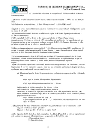 CONTROL DE GESTIÓN Y GESTIÓN FINANCIERA
                                                            Prof. Lic. Gustavo G. Sosa

                         22) Determinar el valor final de un capital de $ 6.300 colocado al 0,24 anual
durante 15 meses

23) Calcular el valor del capital que en 9 meses y 20 días se convirtió en $ 12.500 a una tasa del 0,48
anual
24) ¿Qué capital se depositó hace 120 días, si hoy se retiran $ 33.050, al 24% anual?

25) ¿Cuál es la tasa mensual de interés que en un cuatrimestre con un capital de $ 8.000 permitió reunir
un monto de $ 9.120?
26) ¿Durante cuántos meses permaneció colocado un capital de $ 39.000 si produjo un monto de $
48.360 al 0,04 mensual?
27) Un capital e $ 50.000 se divide en dos partes equivalentes al 75% y 25% del mismo
respectivamente. El primero se coloca al 3,5% mensual durante un bimestre y el segundo durante un
trimestre a una tasa tal que en conjunto producen un monto de $ 54.125. Se desea determinar el valor
de la tasa mensual a la que se colocó el segundo capital

28) Dos capitales producen un monto total de $ 17.094. El primero se coloca al 12% anual durante 18
meses; el segundo capital a una tasa del 0,18 anual durante 21 meses. Sabiendo que el primer capital
supera en un 30% al segundo. Calcular el valor de ambos capitales.

29) Se tienen dos capitales. Uno de $ 25.000 que se coloca al 3% mensual durante 1 año. Y el otro
inferior en $ 5.000 al primero, que se coloca al 0,05 mensual durante un lapso de tiempo tal que en
conjunto permiten retirar $ 63.000. ¿Cuántos meses permaneció colocado el segundo
capital?
30) De las siguientes operaciones con dinero, indicar cuáles son y cuáles no son financieras. Analizar
la presencia de los tres elementos necesario para que una operación sea financiera (capital prestado,
retribución por uso del capital, transcurso del tiempo)

        a) El pago del alquiler de un Departamento debe realizarse mensualmente el día 10 de cada
           mes.

                a.1) el pago en término del alquiler del departamento

                a.2) el pago del alquiler mencionado el día 18 del mes

        b) El depósito de $ 1000 en un plazo fijo, durante 28 días
        c) El depósito de $ 3000 en una cuenta corriente bancaria
        d) La venta de un artefacto cuyo precio de contado es de $ 95, pagando a los 30 días $ 100
        e) La compra de un artículo, cuyo precio de venta al contado es de $ 130, utilizando para el
        pago una tarjeta de crédito
                e.1) la compra se concreta por los $ 130
                e.2) la compra la facturan por $ 143, a consecuencia de haberla realizado con una
                tarjeta de crédito

31) Se prestan $ 700 el día 10 de marzo, durante 14 días, debiendo devolver al vencimiento $ 719.
        a) ¿Cuál es la tasa de interés aplicada?
        b) ¿Cuál es el día que debe devolverse el capital final?

32) Se depositan $ 300 el día 6 de abril, en un plazo fijo. El día 27 de abril, se retira el capital inicial
más los intereses ganados, si la tasa aplicada a la operación es del 0,03. Se pide:
                       a) la unidad de tiempo
                       b) el capital retirado


                                                     8
 