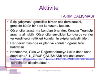 Aktivite Ekip çalışması, genellikle birden çok ders saatini, genelde bütün bir ders konusunu kapsar. Öğrenciler araştırma konuları önerirler. Konular TeamUp aracına alınabilir. Öğrenciler sevdikleri konuya oy verirler ve kendi tercih ettikleri konular ile ekipler eşleştirilirler. Her dersin başında ekipleri ve konuları öğrencilere  hatırlatılır Hazırlanma, Giriş ve Değerlendirmeye ilişkin daha fazla öneri için (5-1._GRUP ÇALIŞMASI) adlı dokumana  ttps://skydrive.live.com/?provision=1&wlexpid=4FBB109E42AD44768B760CF7335DD309&wlrefapp=2#cid=8F7488800A59DDB1&id=8F7488800A59DDB1%211191   adresinden ulaşılmaktadır. Ekim-Aralık/2011 iTEC  - Geleceğin Sınıfını Tasarlama TAKIM ÇALIŞMASI 