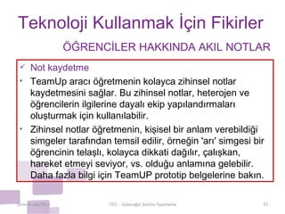 Teknoloji Kullanmak İçin Fikirler Not kaydetme TeamUp aracı öğretmenin kolayca zihinsel notlar kaydetmesini sağlar. Bu zihinsel notlar, heterojen ve öğrencilerin ilgilerine dayalı ekip yapılandırmaları oluşturmak için kullanılabilir. Zihinsel notlar öğretmenin, kişisel bir anlam verebildiği simgeler tarafından temsil edilir, örneğin 'arı' simgesi bir öğrencinin telaşlı, kolayca dikkati dağılır, çalışkan, hareket etmeyi seviyor, vs. olduğu anlamına gelebilir. Daha fazla bilgi için TeamUP prototip belgelerine bakın. Ekim-Aralık/2011 iTEC  - Geleceğin Sınıfını Tasarlama ÖĞRENCİLER HAKKINDA AKIL NOTLAR 