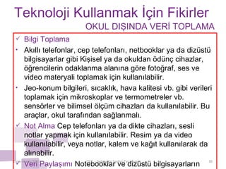 Teknoloji Kullanmak İçin Fikirler Bilgi Toplama  Akıllı telefonlar, cep telefonları, netbooklar ya da dizüstü bilgisayarlar gibi Kişisel ya da okuldan ödünç cihazlar, öğrencilerin odaklanma alanına göre fotoğraf, ses ve video materyali toplamak için kullanılabilir.  Jeo-konum bilgileri, sıcaklık, hava kalitesi vb. gibi verileri toplamak için mikroskoplar ve termometreler vb. sensörler ve bilimsel ölçüm cihazları da kullanılabilir. Bu araçlar, okul tarafından sağlanmalı. Not Alma  Cep telefonları ya da dikte cihazları, sesli notlar yapmak için kullanılabilir. Resim ya da video kullanılabilir, veya notlar, kalem ve kağıt kullanılarak da alınabilir. Veri Paylaşımı  Notebooklar ve dizüstü bilgisayarların kullanımı veri paylaşımını destekler. Ekim-Aralık/2011 iTEC  - Geleceğin Sınıfını Tasarlama OKUL DIŞINDA VERİ TOPLAMA 