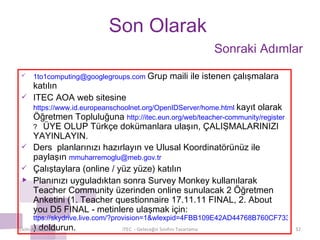 Son Olarak [email_address]   Grup maili ile istenen çalışmalara katılın ITEC AOA web sitesine  https://www.id.europeanschoolnet.org/OpenIDServer/home.html   kayıt olarak Öğretmen Topluluğuna  http://itec.eun.org/web/teacher-community/register ?  ÜYE OLUP Türkçe dokümanlara ulaşın, ÇALIŞMALARINIZI YAYINLAYIN. Ders  planlarınızı hazırlayın ve Ulusal Koordinatörünüz ile paylaşın  [email_address] Çalıştay lara  ( online / yüz yüze)   katılın Planınızı uyguladıktan sonra Survey Monkey kullanılarak Teacher Community üzerinden online sunulacak 2 Öğretmen Anketini (1. Teacher questionnaire 17.11.11 FINAL, 2. About you D5 FINAL - metinlere ulaşmak için:  ttps://skydrive.live.com/?provision=1&wlexpid=4FBB109E42AD44768B760CF7335DD309&wlrefapp=2#cid=8F7488800A59DDB1&id=8F7488800A59DDB1%211191 ) doldurun. Ekim-Aralık/2011 iTEC  - Geleceğin Sınıfını Tasarlama Sonraki Adımlar 