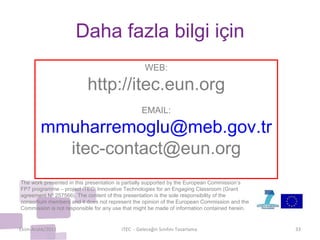 Daha  f azla bilgi  i çi n The work presented in this presentation is partially supported by the European Commission’s FP7 programme – project iTEC: Innovative Technologies for an Engaging Classroom (Grant agreement Nº 257566). The content of this presentation is the sole responsibility of the consortium members and it does not represent the opinion of the European Commission and the Commission is not responsible for any use that might be made of information contained herein. Ekim-Aralık/2011 iTEC  - Geleceğin Sınıfını Tasarlama  WEB: http://itec.eun.org EMAIL: [email_address] [email_address] 