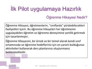 İlk Pilot uygulamaya Hazırlık Ekim-Aralık/2011 iTEC  - Geleceğin Sınıfını Tasarlama Öğrenme Hikayesi Nedir? Öğrenme Hikayesi, öğretmenlerin, "sınıflarda" yürütebilecekleri faaliyetleri içerir. Bu öğrenme hikayeleri her öğretmenin uygulayabilen öğretim ve öğrenme deneyimine yenilik getirmek için tasarlanmıştır. Öğrenme Hikayesini, bir örnek ve bir temel alarak kendi sınıf ortamınızda ve öğrenme hedefleriniz için en yararlı bulduğunuz aktiviteleri kullanarak ders planlarınızı oluşturmanız beklenmektedir. 