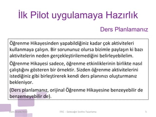İlk Pilot uygulamaya Hazırlık Ekim-Aralık/2011 iTEC  - Geleceğin Sınıfını Tasarlama Ders Planlamanız Öğrenme Hikayesinden yapabildiğiniz kadar çok aktiviteleri kullanmaya çalışın. Bir sorununuz olursa bizimle paylaşın ki bazı aktivitelerin neden gerçekleştirilemediğini belirleyebilelim. Öğrenme Hikayesi sadece, öğrenme etkinliklerinin birlikte nasıl çalıştığını gösteren bir örnektir. Sizden öğrenme aktivitelerini istediğiniz gibi birleştirerek kendi ders planınızı oluşturmanız bekleniyor. (Ders planlamanız, orijinal Öğrenme Hikayesine benzeyebilir de benzemeyebilir de). 