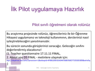 İlk Pilot uygulamaya Hazırlık Ekim-Aralık/2011 iTEC  - Geleceğin Sınıfını Tasarlama Pilot sınıfı öğretmeni olarak rolünüz Bu araştırma projesinde rolünüz, öğrencileriniz ile bir Öğrenme Hikayesi uygulamanız ve teknoloji kullanımının, derslerinizi nasıl iyileştirebileceğini yansıtmanızdır. Bu sürecin sonunda görüşlerinizi soracağız. Geleceğin sınıfını değerlendirmiş olacaksınız!  (1. Teacher questionnaire 17.11.11 FINAL,  2. About you D5 FINAL - metinlere ulaşmak için:  ttps://skydrive.live.com/?provision=1&wlexpid=4FBB109E42AD44768B760CF7335DD309&wlrefapp=2#cid=8F7488800A59DDB1&id=8F7488800A59DDB1%211191   ) 