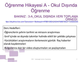 Öğrenme Hikayesi A - Okul Dışında Öğrenme  Ekim-Aralık/2011 iTEC  - Geleceğin Sınıfını Tasarlama BAKINIZ : 3-A_OKUL DIŞINDA VERİ TOPLAMA ÖRNEĞİ: ttps://skydrive.live.com/?provision=1&wlexpid=4FBB109E42AD44768B760CF7335DD309&wlrefapp=2#cid=8F7488800A59DDB1&id=8F7488800A59DDB1%211191   Ders Hedefleri: -Öğrencilerin şehrin tarihini ve mirasını araştırması -Sınıf içinde ve dışında takımlar halinde etkili bir şekilde çalışması -Yürüttükleri araştırmaların ilerlemesini günlük  flaş haberler olarak kaydetmeleri -Bulgularına dair bir video oluşturmaları ve paylaşmaları 