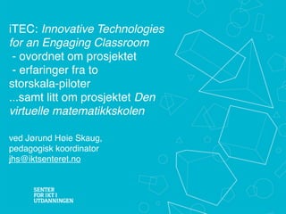 iTEC: Innovative Technologies
for an Engaging Classroom
 - ovordnet om prosjektet
 - erfaringer fra to
storskala-piloter
...samt litt om prosjektet Den
virtuelle matematikkskolen

ved Jørund Høie Skaug,
pedagogisk koordinator
jhs@iktsenteret.no
 