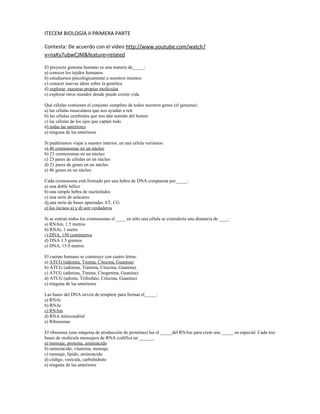 ITECEM BIOLOGÍA II PRIMERA PARTE

Contesta: De acuerdo con el vídeo http://www.youtube.com/watch?
v=naKy7ubwCJM&feature=related

El proyecto genoma humano es una manera de_____:
a) conocer los tejidos humanos
b) estudiarnos psicológicamente a nosotros mismos
c) conocer nuevas ideas sobre la genética
d) explorar nuestras propias moléculas
e) explorar otros mundos donde puede existir vida

Qué células contienen el conjunto completo de todos nuestros genes (el genoma):
a) las células musculares que nos ayudan a reír
b) las células cerebrales que nos dan sentido del humor
c) las células de los ojos que captan todo
d) todas las anteriores
e) ninguna de las anteriores

Si pudiéramos viajar a nuestro interior, en una célula veríamos:
a) 46 cromosomas en un núcleo
b) 23 cromosomas en un núcleo
c) 23 pares de células en un núcleo
d) 23 pares de genes en un núcleo
e) 46 genes en un núcleo

Cada cromosoma está formado por una hebra de DNA compuesta por_____:
a) una doble hélice
b) una simple hebra de nucleótidos
c) una serie de azúcares
d) una serie de bases apareadas AT, CG
e) los incisos a) y d) son verdaderos

Si se estiran todos los cromosomas el ____ en sólo una célula se extendería una distancia de ____:
a) RNAm, 1.5 metros
b) RNAt, 1 metro
c) DNA, 150 centímetros
d) DNA 1.5 gramos
e) DNA, 15.0 metros

El cuerpo humano se construye con cuatro letras:
a) ATCG (adenina, Timina, Citocina, Guanina)
b) ATCG (adenina, Tiamina, Citocina, Guanina)
c) ATCG (adenina, Timina, Citogenina, Guanina)
d) ATCG (adosin, Trifosfato, Citocina, Guanina)
e) ninguna de las anteriores

Las bases del DNA sirven de templete para formar el_____:
a) RNAt
b) RNAr
c) RNAm
d) RNA mitocondrial
e) Ribosomas

El ribosoma (una máquina de producción de proteínas) lee el _____del RNAm para crear una _____ en especial. Cada tres
bases de molécula mensajera de RNA codifica un ______.
a) mensaje, proteína, aminoácido
b) aminoácido, vitamina, mensaje
c) mensaje, lípido, aminoácido
d) código, vesícula, carbohidrato
e) ninguna de las anteriores
 