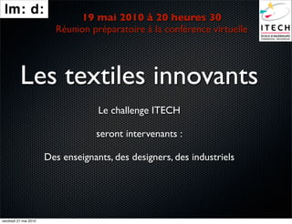 19 mai 2010 à 20 heures 30
                         Réunion préparatoire à la conférence virtuelle




          Les textiles innovants
                                    Le challenge ITECH

                                   seront intervenants :

                       Des enseignants, des designers, des industriels




vendredi 21 mai 2010
 