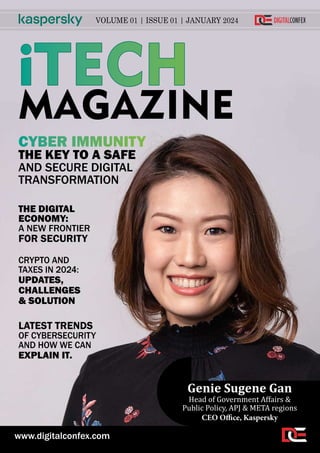 VOLUME 01 | ISSUE 01 | JANUARY 2024
iTECH
MAGAZINE
CYBER IMMUNITY
THE KEY TO A SAFE
AND SECURE DIGITAL
TRANSFORMATION
THE DIGITAL
ECONOMY:
A NEW FRONTIER
FOR SECURITY
LATEST TRENDS
OF CYBERSECURITY
AND HOW WE CAN
EXPLAIN IT.
CRYPTO AND
TAXES IN 2024:
UPDATES,
CHALLENGES
& SOLUTION
CEO Office, Kaspersky
Genie Sugene Gan
Head of Government Affairs &
Public Policy, APJ & META regions
www.digitalconfex.com
 