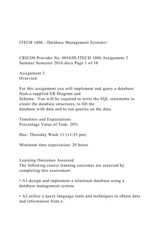 ITECH 1006 - Database Management Systems>
CRICOS Provider No. 00103D ITECH 1006 Assignment 2
Summer Semester 2016.docx Page 1 of 10
Assignment 2
Overview
For this assignment you will implement and query a database
from a supplied ER Diagram and
Schema. You will be required to write the SQL statements to
create the database structures, to fill the
database with data and to run queries on the data.
Timelines and Expectations
Percentage Value of Task: 20%
Due: Thursday Week 11 (11:55 pm)
Minimum time expectation: 20 hours
Learning Outcomes Assessed
The following course learning outcomes are assessed by
completing this assessment:
• A1.design and implement a relational database using a
database management system
• A2.utilise a query language tools and techniques to obtain data
and information from a
 
