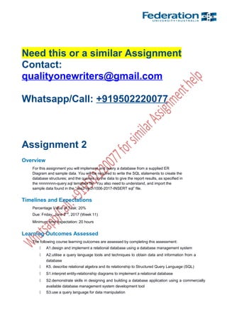 Need this or a similar Assignment
Contact:
qualityonewriters@gmail.com
Whatsapp/Call: +919502220077
Assignment 2
Overview
For this assignment you will implement and query a database from a supplied ER
Diagram and sample data. You will be required to write the SQL statements to create the
database structures; and the queries on the data to give the report results, as specified in
the nnnnnnnn-query.sql template file. You also need to understand, and import the
sample data found in the “ass2-itech1006-2017-INSERT sql” file.
Timelines and Expectations
Percentage Value of Task: 20%
Due: Friday. June 2nd
, 2017 (Week 11)
Minimum time expectation: 20 hours
Learning Outcomes Assessed
The following course learning outcomes are assessed by completing this assessment:
 A1.design and implement a relational database using a database management system
 A2.utilise a query language tools and techniques to obtain data and information from a
database
 K5. describe relational algebra and its relationship to Structured Query Language (SQL)
 S1.interpret entity-relationship diagrams to implement a relational database
 S2.demonstrate skills in designing and building a database application using a commercially
available database management system development tool
 S3.use a query language for data manipulation
 