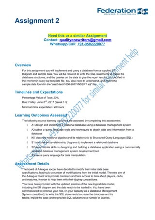 Assignment 2
Need this or a similar Assignment
Contact: qualityonewriters@gmail.com
Whatsapp/Call: +91-9502220077
Overview
For this assignment you will implement and query a database from a supplied ER
Diagram and sample data. You will be required to write the SQL statements to create the
database structures; and the queries on the data to give the report results, as specified in
the nnnnnnnn-query.sql template file. You also need to understand, and import the
sample data found in the “ass2-itech1006-2017-INSERT sql” file.
Timelines and Expectations
Percentage Value of Task: 20%
Due: Friday. June 2nd
, 2017 (Week 11)
Minimum time expectation: 20 hours
Learning Outcomes Assessed
The following course learning outcomes are assessed by completing this assessment:
 A1.design and implement a relational database using a database management system
 A2.utilise a query language tools and techniques to obtain data and information from a
database
 K5. describe relational algebra and its relationship to Structured Query Language (SQL)
 S1.interpret entity-relationship diagrams to implement a relational database
 S2.demonstrate skills in designing and building a database application using a commercially
available database management system development tool
 S3.use a query language for data manipulation
Assessment Details
The board of A-league soccer have decided to modify their initial data base
specifications, leading to a number of modifications from the initial model. The new aim of
the A-league board is to provide members and fans access to data about players, clubs
and matches, in order to help them with their tipping competitions.
You have been provided with the updated solution of the new logical data model,
including the ER diagram and the data ready to be loaded in. You have been
commissioned to continue your role, (in your capacity as a Database Management
System consultant), to write the SQL statements to create the database and its
tables; import the data; and to provide SQL solutions to a number of queries.
 