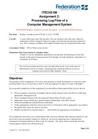 Page 1 of 8
Assignment 2 – Task Specification
ITECH2100
Assignment 2:
Processing Log Files of a
Computer Management System
ITECH6100 Students should not use this document – it is for ITECH2100 students
Due date: Sunday evening at end of Week 11, by 11:59 PM
Cut-off: 1 week (168 hours) after the due date. The cut-off date is the date after which no
submission will be accepted without an approved extension having been granted to
you. This is because feedback and sample solutions may be released from this date.
Assessment Value: 20% of final course result.
Minimum Time Expectation to complete tasks:
4 hours, if you are adequately prepared by having done all learning activities that
pertain to the topics being assessed. Note though, the task should be achievable in a
maximum of 23 hours.
The work you submit must be your own individual work. Your work may be
submitted by staff to an online code-plagiarism checking software service to
compare your work to other students’ work.
Objectives
The purpose of this assignment is to assess your progress towards attainment of a selection of the
learning objectives as covered up to week 9, with an emphasis on topics of weeks 6 through 9.
On successful completion of this assignment you should have demonstrated that you are able to:
 Write a program consisting of multiple objects which interact with each other by following
appropriate design practices
 Write a program that provides the requested functionality for the system
 Implement classes which have generalization relationships with other classes
 Utilise polymorphism and abstraction techniques
 Utilise appropriate collection classes from Java’s Collections API in appropriate ways/places
 Read data from and write data to text files
 Handle exceptions by constructing try … catch blocks for appropriate circumstances
The assignment may cause you to demonstrate that you have attained other learning objectives; the
above list is not necessarily exhaustive. However, we are not expecting you to demonstrate
attainment of learning objectives from week 10 onwards. The above items essentially form the
criteria against which you will be assessed.
 