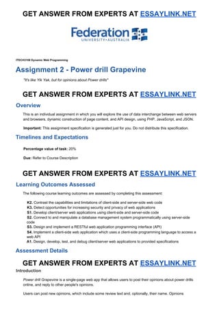 GET ANSWER FROM EXPERTS AT ​ESSAYLINK.NET
ITECH3108 Dynamic Web Programming
Assignment 2 - Power drill Grapevine
"It's like Yik Yak, but for opinions about Power drills"
GET ANSWER FROM EXPERTS AT ​ESSAYLINK.NET
Overview
This is an individual assignment in which you will explore the use of data interchange between web servers
and browsers, dynamic construction of page content, and API design, using PHP, JavaScript, and JSON.
Important: ​This assignment specification is generated just for you. Do not distribute this specification.
Timelines and Expectations
Percentage value of task: ​20%
Due: ​Refer to Course Description
GET ANSWER FROM EXPERTS AT ​ESSAYLINK.NET
Learning Outcomes Assessed
The following course learning outcomes are assessed by completing this assessment:
K2. ​Contrast the capabilities and limitations of client-side and server-side web code
K3. ​Detect opportunities for increasing security and privacy of web applications
S1. ​Develop client/server web applications using client-side and server-side code
S2. ​Connect to and manipulate a database management system programmatically using server-side
code
S3. ​Design and implement a RESTful web application programming interface (API)
S4. ​Implement a client-side web application which uses a client-side programming language to access a
web API
A1. ​Design, develop, test, and debug client/server web applications to provided specifications
Assessment Details
GET ANSWER FROM EXPERTS AT ​ESSAYLINK.NET
Introduction
Power drill Grapevine ​is a single-page web app that allows users to post their opinions about power drills
online, and reply to other people's opinions.
Users can post new opinions, which include some review text and, optionally, their name. Opinions
 